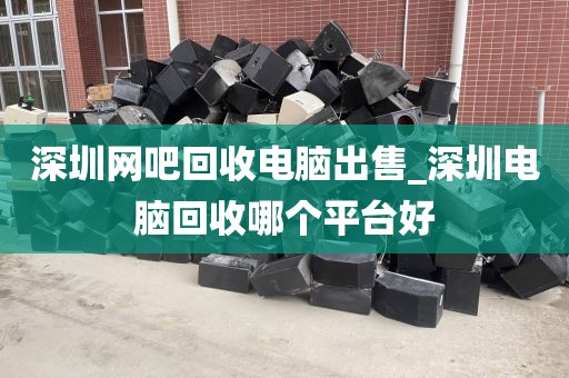 深圳网吧回收电脑出售_深圳电脑回收哪个平台好