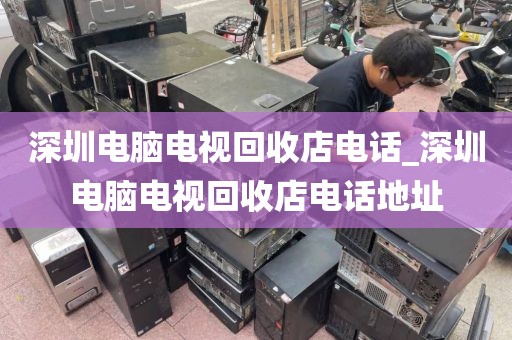 深圳电脑电视回收店电话_深圳电脑电视回收店电话地址