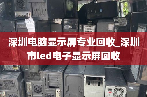 深圳电脑显示屏专业回收_深圳市led电子显示屏回收