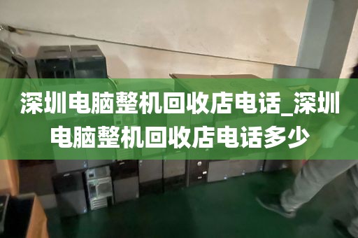 深圳电脑整机回收店电话_深圳电脑整机回收店电话多少