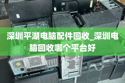 深圳平湖电脑配件回收_深圳电脑回收哪个平台好