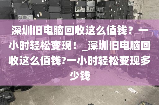深圳旧电脑回收这么值钱？一小时轻松变现！_深圳旧电脑回收这么值钱?一小时轻松变现多少钱