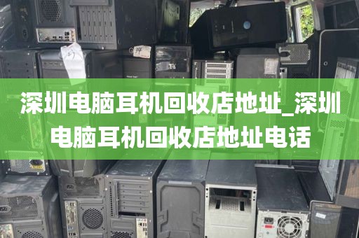 深圳电脑耳机回收店地址_深圳电脑耳机回收店地址电话