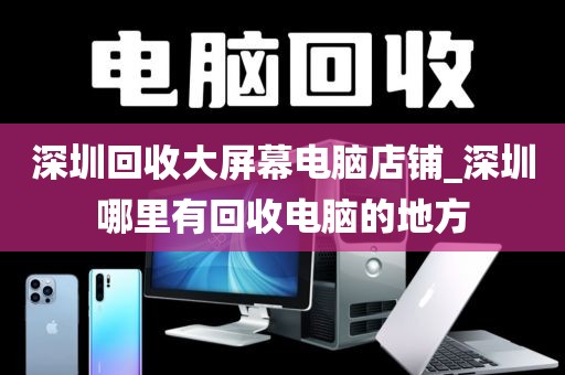深圳回收大屏幕电脑店铺_深圳哪里有回收电脑的地方