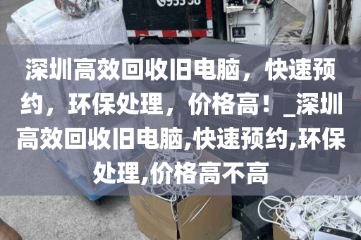 深圳高效回收旧电脑，快速预约，环保处理，价格高！_深圳高效回收旧电脑,快速预约,环保处理,价格高不高