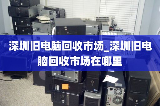 深圳旧电脑回收市场_深圳旧电脑回收市场在哪里