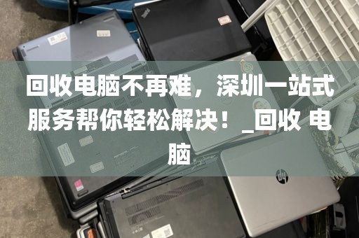 回收电脑不再难，深圳一站式服务帮你轻松解决！_回收 电脑
