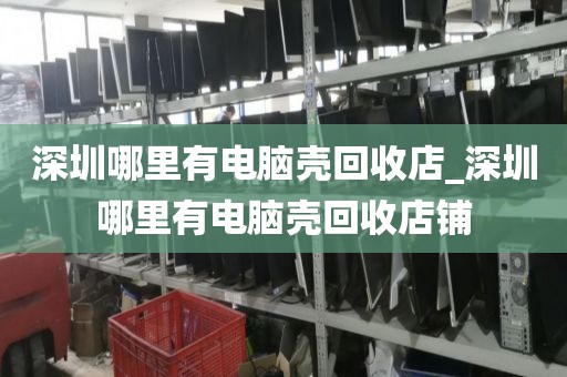 深圳哪里有电脑壳回收店_深圳哪里有电脑壳回收店铺