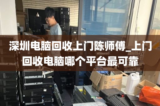 深圳电脑回收上门陈师傅_上门回收电脑哪个平台最可靠
