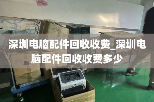 深圳电脑配件回收收费_深圳电脑配件回收收费多少