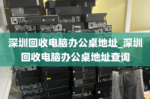 深圳回收电脑办公桌地址_深圳回收电脑办公桌地址查询