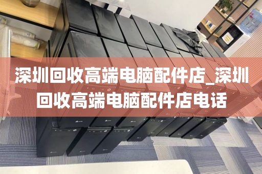 深圳回收高端电脑配件店_深圳回收高端电脑配件店电话