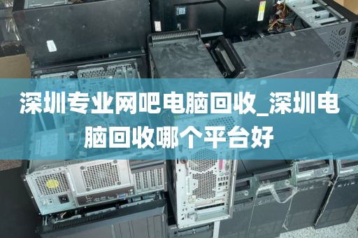深圳专业网吧电脑回收_深圳电脑回收哪个平台好