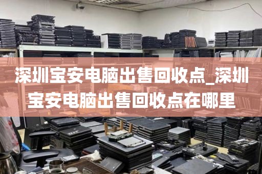 深圳宝安电脑出售回收点_深圳宝安电脑出售回收点在哪里