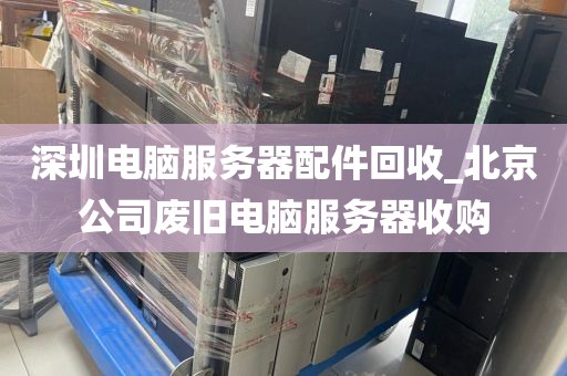 深圳电脑服务器配件回收_北京公司废旧电脑服务器收购