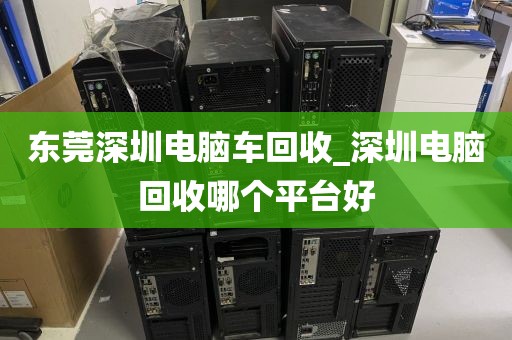 东莞深圳电脑车回收_深圳电脑回收哪个平台好