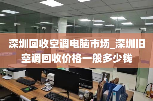 深圳回收空调电脑市场_深圳旧空调回收价格一般多少钱