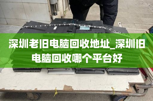 深圳老旧电脑回收地址_深圳旧电脑回收哪个平台好