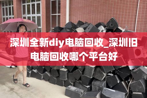 深圳全新diy电脑回收_深圳旧电脑回收哪个平台好