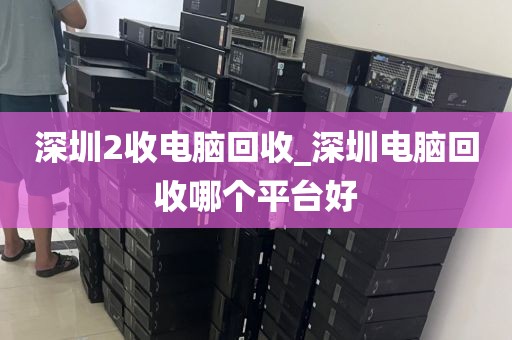 深圳2收电脑回收_深圳电脑回收哪个平台好